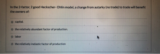 In the 2-factor, 2 good Heckscher-Ohlin model, a change from autarky (no trade) to trade will benefit the owners of: capital