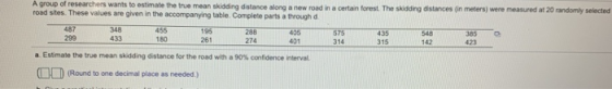 A group of researchers wants to estimate the true mean skidding dstance along a new road in a certain forest. The skidding distances (in meters) were measured at 20 randomly selected values are given in the accompanying table. Complete parts a through d 487 299 348 455 195 288 575 435 548 433180261 274 401314315142 85 423 a Estmate the true mean skidding distance for the road win a 90% cofdence i terval, (Round to one decimal place as needed)
