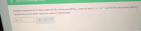 Objective Knowteage Check A solution is prepared at 25 C that is initially 0.23 M in chlorous acid (HCIO,), a weak acid with
