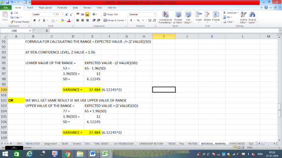 Home nert Page Layout Formulas Data Review View dd-Ins Cut E AutoSum ー E ゴWrap Text aCopy B า 프 . Ej-., Δ. : r_一 逻锂函Merge & Center. $, % , 弼,8 conditional Format . Cell Insert Delete Format Sort &Find & 2 ClearFe Select Edting Format Painter Formatting, as Table w styles. ▼ ㆆ ▼ Clipboard Alignment Number Cells 1 100 91 92 93 94 95 96 97 98 FORMULA FOR CALCULATING THE RANGE EXPECTED VALUE -/+ (Z VALUE) (SD) AT 95% CONFIDENCE LEVEL, Z VALUE = 1.96 LOWER VALUE OF THE RANGEEXPECTED VALUE (Z VALUE)(SD) 53 = 1.96(SD) SD- 65 -1.96(SD) 12 6.12245 100 101 102 OR 103 104 105 106 107 108 109 VARIANCE-37.484 (6.12245A2) WE WILL GET SAME RESULT IF WE USE UPPER VALUE OF RANGE UPPER VALUE OF THE RANGEEXPECTED VALUE (Z VALUE)(SD) 77= 1.96(SD) SD = 65 +1.96(SD) 12 6.12245 VARIANCE-37.484 (6.12245A2) DEAR Sheet2 TIME SERIES COT REGRESSIONCAMERAEXP RETURN TREND freq MATRX INTERVAL, NORMAL HYPOTHESIS 07:26 31-01-2019