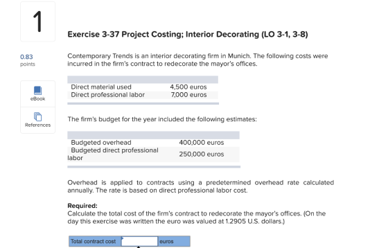 Exercise 3-37 Project Costing; Interior Decorating (LO 3-1, 3-8) 0.83 points Contemporary Trends is an interior decorating firm in Munich. The following costs were incurred in the firms contract to redecorate the mayors offices Direct material used Direct professional labor 4,500 euros 7,000 euros eBook The firms budget for the year included the following estimates References Budgeted overhead Budgeted direct professional 400,000 euros 250,000 euros labor Overhead is applied to contracts using a predetermined overhead rate calculated annually. The rate is based on direct professional labor cost Required: Calculate the total cost of the firms contract to redecorate the mayors offices. (On the day this exercise was written the euro was valued at 1.2905 U.S. dollars.) Total contract cost euros