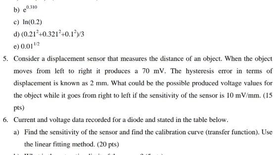 b) e0310 c) In(0.2) d) (0.212+0.3212+0.12)/3 e) 0.0112 5. Consider a displacement sensor that measures the distance of an object. When the object moves from left to right it produces a 70 mV. The hysteresis error in terms of the object while it goes from right to left if the sensitivity of the sensor is 10 mV/mm. (15 pts) Current and voltage data recorded for a diode and stated in the table below. 6. the linear fitting method. (20 pts)
