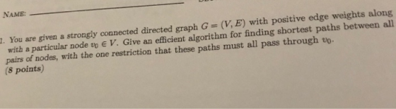 NAME . You are given a strongly connected directed graph G (V, E) with positive edge weights along with a particular node vo E V. Give an efficient algorithm for finding shortest paths between all pairs of nodes, with the one restriction that these paths must all pass through v (8 points)