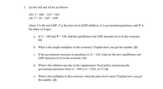 1. Let the AD and AS be as follows: AD: Y=600 - 15P+ 10G AS: Y = 10 + 10P - 10W where Y is the real GDP, P is the price level