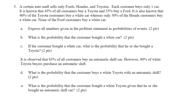 3. A certain auto mall sells only Fords, Hondas, and Toyotas. Each customer buys only 1 car. It is known that 45% of all customers buy a Toyota and 35% buy a Ford. It is also known that 40% of the Toyota customers buy a white car whereas only 30% of the Honda customers buy a white car. None of the Ford customers buy a white car. a. Express all numbers given in the problem statement as probabilities of events. (2 pts) b. What is the probability that the customer bought a white car? (2 pts) c. If the customer bought a white car, what is the probability that he or she bought a Toyota? (2 pts) It is observed that 65% of all customers buy an automatic shift car. However, 80% of white Toyota buyers purchase an automatic shift. d. What is the probability that the customer buys a white Toyota with an automatic shift? 2 pts) What is the probability that the customer bought a white Toyota given that he or she bought an automatic shift car? (2 pts) e.