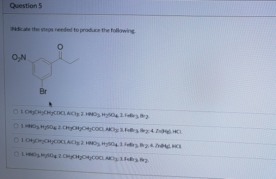 Question 5 INdicate the steps needed to produce the following. ON Br 1. CH3CH2CH2COCI, AICI3: 2. HNO3, H2SO4.3.FeBr3, Br2. 1.