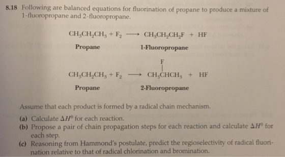 8.18 Following are balanced equations for fluorination of propane to produce a mixture of 1-fluoropropane and 2-fluoropropane. CH CH ,CH Fo CH CH CH. HF Propane i-Fluoro propane CH CHCH F2 CH CHCH HF Propane 2-Fluoro propane Assume that each product is formed by a radical chain mechanism. (a) Calculate AH0 for each reaction. (b) Propose a pair of chain propagation steps for each reaction and calculate 4H for each step. (c) Reasoning from Hammonds postulate, predict the regioselectivity of radical fluori nation relative to that of radical chlorination and bromination.