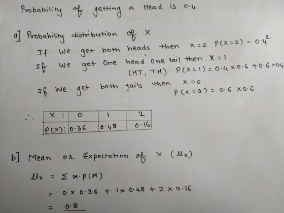 Probability of getting a Head is 0.4 a] Probability distribution of a If we get both heads then x=2 P(x=2) = 0.4² If we get o