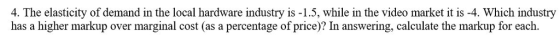 4. The elasticity of demand in the local hardware industry is -1.5, while in the video market it is -4. Which industry has a higher markup over marginal cost (as a percentage of price)? In answering, calculate the markup for each.