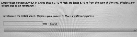 A tiger leaps horizontally out of a tree that is 3.10 m high. He lands 5.10 m from the base of the tree. (Neglect any effects due to air resistance.) 1) Calculate the initial speed. (Express your answer to three significant figures.) m/s Submit