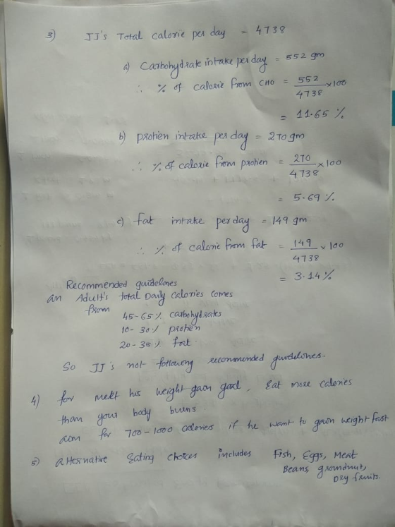 3 JJs Total calorie per day - 4738 a) Carbohydrate intake per day - 552 gm % of calound from CHO = 552_x100 4738 = 11.65 % 6