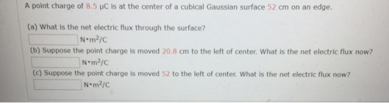 A point charge of 8.5 pc is at the center of a cubical Gaussian surface 52 cm on an edge. (a) What is the net electric flux t