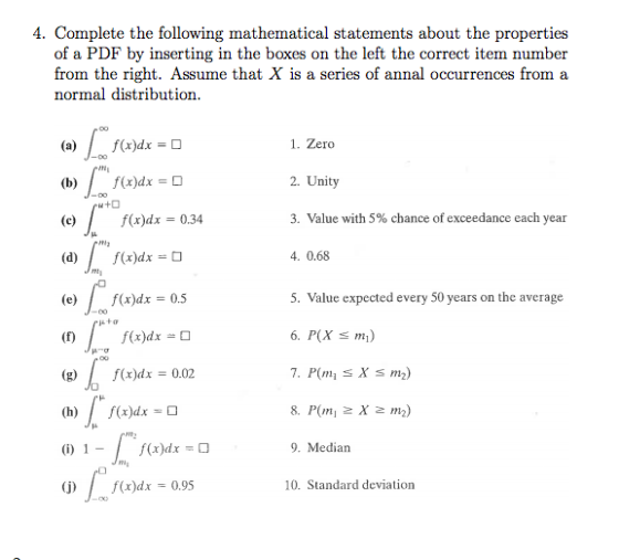 4. Complete the following mathematical statements about the properties of a PDF by inserting in the boxes on the left the correct item number from the right. Assume that X is a series of annal occurrences from a normal distribution. (a)f(x)dx -D 1. Zero 2. Unity 3. Value with 5% chance of exceedance each year (b)/f(x)dx D f(x)dx 0.34 ia (d)/(x)dxO 4. 0.68 TN (e) f(x)dx 0.5 5. Value expected every 50 years on the average f(x)dx- 6. P(X m) (gx)dx 0.02 (h)f(x)dx-D f(x)dxO 9. Mediarn j)f()dx 0.95 10. Standard deviation