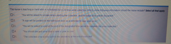The nurse is teaching a client who is scheduled for a 24-hour urine collection Which of the following information should the