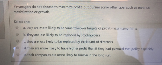 If managers do not choose to maximize profit, but pursue some other goal such as revenue maximization or growth, Select one: