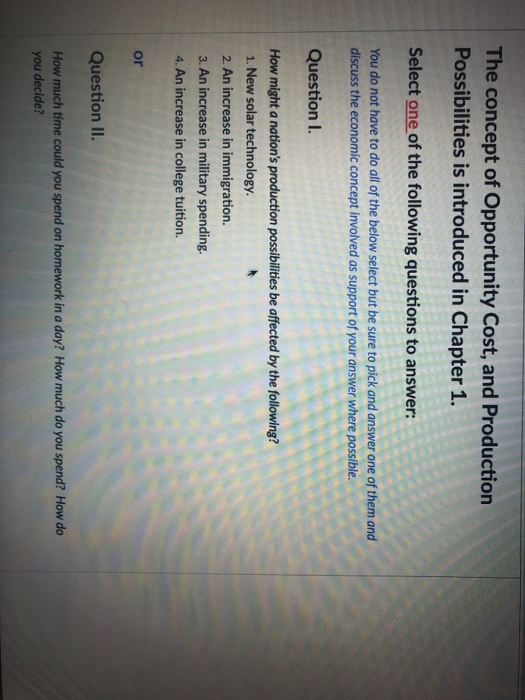 The concept of Opportunity Cost, and Production Possibilities is introduced in Chapter 1. Select one of the following questions to answer: You do not have to do all of the below select but be sure to pick and answer one of them and discuss the economic concept involved as support of your answer where possible. QuestionI How might a nations production possibilities be affected by the following? 1. New solar technology 2. An increase in immigration 3. An increase in military spending. 4. An increase in college tuition. or Question II. How much time could you spend on homework in a day? How much do you spend? How do you decide?