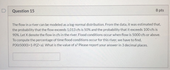 Question 15 8 pts The flow in a river can be modeled as a log-normal distribution. From the data, it was estimated that, the