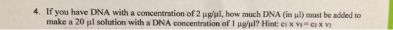 4. If you have DNA with a concentration of 2 μgǐl, how much DNA (in 1) must be added to make a 20 μ l solution with a DNA concentration of l pgul? Hint: ci X V,-C2 X V2