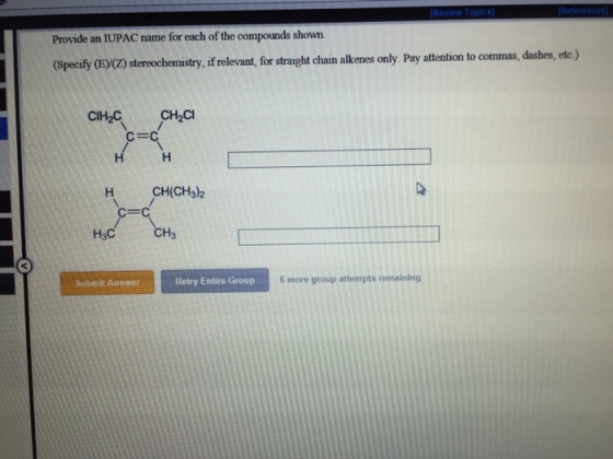 Provide an IUPAC name for each of the compounds shown. (Specify E Z stereochemistry if relevant for straight chain alkenes only Pay attention to commas, dashes, etc.) CIH2 CH2CI H CH(CH3)2 H3 Submit Answer Retry Entire Group 6 more group attempts remaining