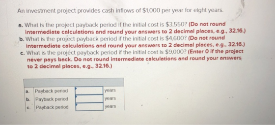 An investment project provides cash inflows of $1,000 per year for eight years. a. What is the project payback period if the