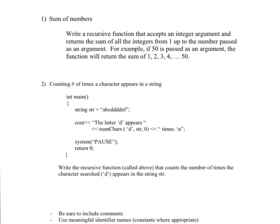 1) Sum of numbers Write a recursive function that accepts an integer argument and returns the sum of the number as an argument. For example, i 50 is passed as an argument, the function will return the sum of 1,2, 3, 4, 50. 2) Counting of times a character appears in a string int main0 string str abcddddef cout<< The letter d appears numChars (d, str, 0) times. In; System(PAUSE); return 0; Write the recursive function (called above) that counts the number of times the character searched (d) appears in the string str. Be sure to include comments Use meaningful identifier names (constants where appropriate)