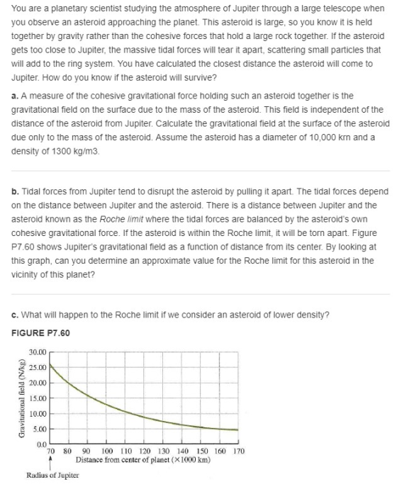 You are a planetary scientist studying the atmosphere of Jupiter through a large telescope when you observe an asteroid approaching the planet. This asteroid is large, so you know it is held together by gravity rather than the cohesive forces that hold a large rock together. If the asteroid gets too close to Jupiter, the massive tidal forces will tear it apart, scattering small particles that will add to the ring system. You have calculated the closest distance the asteroid will come to Jupiter. How do you know if the asteroid will survive? a. A measure of the cohesive gravitational force holding such an asteroid together is the gravitational field on the surface due to the mass of the asteroid. This field is independent of the distance of the asteroid from Jupiter. Calculate the gravitational field at the surface of the asteroid due only to the mass of the asteroid. Assume the asteroid has a diameter of 10,000 krn and a density of 1300 kg/m3 b. Tidal forces from Jupiter tend to disrupt the asteroid by pulling it apart. The tidal forces depend on the distance between Jupiter and the asteroid. There is a distance between Jupiter and the asteroid known as the Roche limit where the tidal forces are balanced by the asteroids own cohesive gravitational force. If the asteroid is within the Roche limit, it will be torn apart. Figure P7.60 shows Jupiters gravitational field as a function of distance from its center. By looking at this graph, can you determine an approximate value for the Roche limit for this asteroid in the vicinity of this planet? c. What will happen to the Roche limit if we consider an asteroid of lower density? FIGURE P7.60 30.00 25.00 20.00 15.00 10.00 5.00 0.0 70 80 90 100 110 120 130 140 150 160 170 Distance from center of planet (X1000 km) Radius of Jupiter