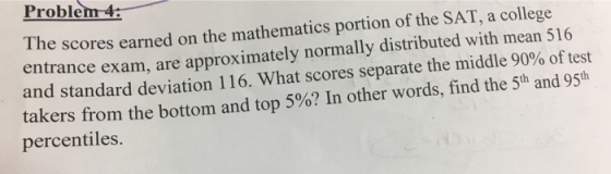 Problem4: e scores earned on the mathematics portion of the SAT, a college entrance exam, are approximately normally distributed with mean 516 and standard deviation 1 16. What scores separate the middle 90% of test takers from the bottom and top 5%? In other words, find the 5th and 95th percentiles. Th