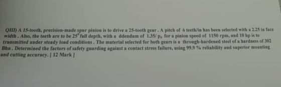 QIII) A 15-tooth, precision-made spur pinion is to drive a 25-tooth gear. A pitch of 6 teeth/in has been selected with a 2.25 in face width. Also, the teeth are to be 25 full depth, with a ddendum of 1.35/ pa for a pinion speed of 1150 rpm, and 10 hp is to transmitted under steady load conditions. The material selected for both gears is a through-hardened steel of a hardness of 302 Bhn . Determined the actors of safety guarding against a contact stress failure, using 999 % reliability and superior mounting and cutting accuracy. / 12 Mark I