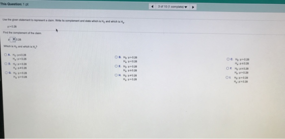 This Question: 1 pt 43 of 10 (1 completej Use the given stateoment to represent a claim. Wite its complement and state which is Hg and which is H >0.28 Find the oomplement of the claim Which is Ho and which is H, ОВ, НО: p> 028 p028 M, p20 28 H P>028 -: p-028 >0.28 01 ~p,0.28