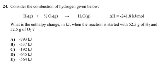 24. Consider the combustion of hydrogen given below H2(g) + ½Og(g) H2O(g) ΔH =-241.8 kJ/mol → What is the enthalpy change, in kJ, when the reaction is started with 52.5 g of H2 and 52.5 g of O2? A) -793 kJ B) -537 k C) -192 k D) -645 kJ E) 564 kl