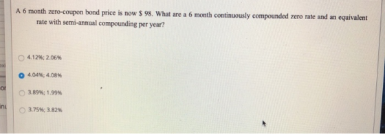 A 6 month zero-coupon bond price is now $ 98. What are a 6 month continuously compounded zero rate and an equivalent rate wit