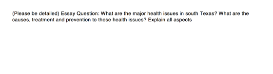 (Please be detailed) Essay Question: What are the major health issues in south Texas? What are the causes, treatment and prev