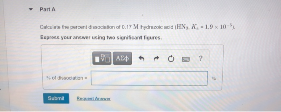 Part A Calculate the percent dissociation of 0.17 M hydrazoic acid (HN3, KA = 1.9 x 10-5). Express your answer using two sign