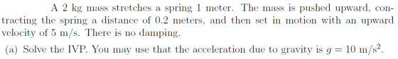 A 2 kg mass stretches a spring 1 meter. The mass is pushed upward, con- tracting the spring a distance of 0.2 meters, and the
