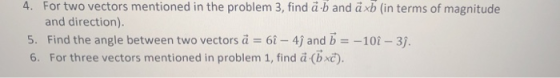 4. For two vectors mentioned in the problem 3, find ä-b and ä xb (in terms of magnitude and direction). 5. Find the angle between two vectors а :-6-4) and b 6. For three vectors mentioned in problem 1, find ä (bxc). -10-3).
