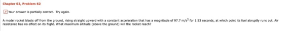 Chapter 02, Problem 62 Your answer is partially correct. Try again. A model rocket blasts off from the ground, rising straigh