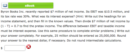eBook Byron Books Inc. recently reported $7 million of net income. Its EBIT was $10.5 million, and its tax rate was 30%, what was its interest expense? (Hint: write out the headings for an income statement, and then fill in the known values. Then divide $7 million of net income by (1 T) 0.7 to find the pretax income. The difference between EBIT and taxable income must be interest expense. Use this same procedure to complete similar problems.) Write out your answer completely. For example, 25 million should be entered as 25,000,000. Round your answer to the nearest dollar, if necessary. Do not round intermediate calculations.
