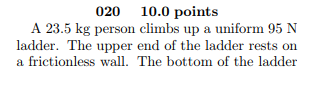 020 10.0 points A 23.5 kg person climbs up a uniform 95 N ladder. The upper end of the ladder rests on a frictionless wall. T