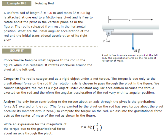 Example 10.8 Rotating Rod A uniform rod of length L 1.6 m and mass 2.8 k is attached at one end to a frictionless pivot and is free to rotate about the pivot in the vertical plane as in the figure. The rod is released from rest in the horizontal position. What are the initial angular acceleration of the rod and the initial translational acceleration of its right end Pivot SOLVE IT Mg A rod is free to rotate around a pivot at the left end. The gravi onal force on the rod acts at Conceptualize Imagine what happens to the rod in the its center of mass. figure when it is released. It rotates clockwise around the pivot at the left end. Categorize The rod is categorized as a rigid object under a net torque. The torque is due only to the gravitational force on the rod if the rotation axis is chosen to pass through the pivot in the figure. We cannot categorize the rod as a rigid object under constant angular acceleration because the torque exerted on the rod and therefore the angular acceleration of the rod vary with its angular position. Analyze The only force contributing to the torque about an axis through the pivot is the gravitational force Mg exerted on the rod. (The force exerted by the pivot on the rod has zero torque about the pivot because its moment arm is zero To compute the torque on the rod e assume the gravitational force acts at the center of mass of the rod as shown in the figure Write an expression for the magnitude of Mg the torque due to the gravitational force about an is through the pivot: