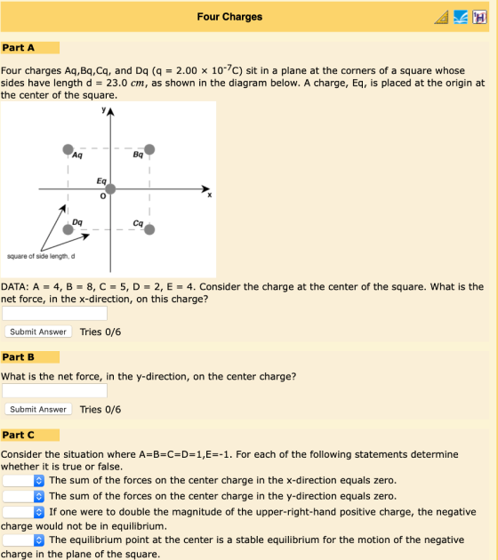 Four Charges Part A Four charges Aq , Bq.cq, and Dq (q 2.00 × 10%C) sit in a plane at the corners of a square whose sides have length d 23.0 cm, as shown in the diagram below. A charge, Eq, is placed at the origin at the center of the square Bq 0 Dq Cq square of side length, d DATA: A = 4, B = 8, C = 5, D = 2, E-4. Consider the charge at the center of the square, what is the net force, in the x-direction, on this charge? Submit Answer Tries 0/6 Part B What is the net force, in the y-direction, on the center charge? Submit Answer Tries 0/6 Part C Consider the situation where A-B-C-D-1,E--1. For each of the following statements determine whether it is true or false. The sum of the forces on the center charge in the x-direction equals zero. The sum of the forces on the center charge in the y-direction equals zero. If one were to double the magnitude of the upper-right-hand positive charge, the negative charge would not be in equilibrium The equilibrium point at the center is a stable equilibrium for the motion of the negative charge in the plane of the square.