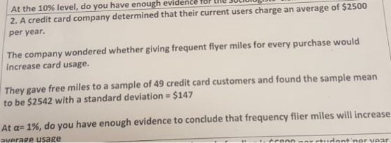 At the 10% level, do you have enough evidence for the socom 2. A credit card company determined that their current users charge an average of $2500 per year. The company wondered whether giving frequent flyer miles for every purchase would increase card usage. They gave free miles to a sample of 49 credit card customers and found the sample mean to be $2542 with a standard deviation $147 At a- 1%, do you have enough evidence to conclude that frequency flier miles will increase average usage