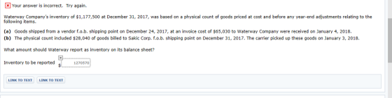 Your answer is incorrect. Try again. Waterway Companys inventory of $1,177,500 at December 31, 2017, was based on a physical count of goods priced at cost and before any year-end adjustments relating to the following items. (a) Goods shipped from a vendor f.o.b. shipping point on December 24, 2017, at an invoice cost of $65,030 to Waterway Company were received on January 4, 2018. (b) The physical count included $28,040 of goods billed to Sakic Corp. f.o.b. shipping point on December 31, 2017. The carrier picked up these goods on January 3, 2018. What amount should Waterway report as inventory on its balance sheet? Inventory to be reported 127057 LINK TO TEXT LINK TO TEXT