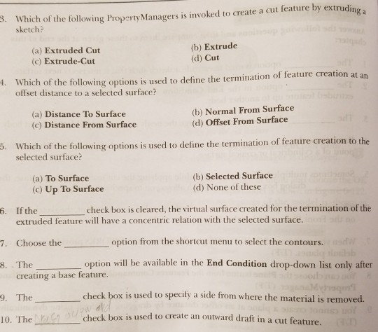 ing a sketch? (a) Extruded Cut (c) Extrude-Cut (b) Extrude (d) Cut t. Which of the following options is used to define the termination of feature creation at offset distance to a selected surface? (a) Distance To Surface (c) Distance From Surface (b) Normal From Surface (d) Offset From Surface Which of the following options is used to define the termination of feature creation to the selected surface? . (a) To Surface (c) Up To Surface (b) Selected Surface (d) None of these check box is dleared. the sirtual surface created for the termination of the 6. If the_ extruded feature will have a concentric relation with the selected surface. 7. Choose theoption from the shortcut menu to select the contours. 8. The option wil be available in the End Condition drop-down list only after creating a base feature. check bo x is used to specify a side from where the material is removed. 9. The 10. Thecheck box is used to create an outward draft in a cut feature createa