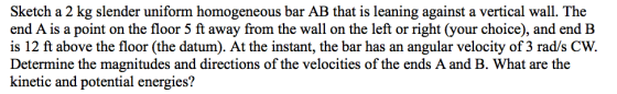 Sketch a 2 kg slender uniform homogeneous bar AB that is leaning against a vertical wall. The end A is a point on the floor 5