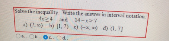 Solve the inequality. Write the answer in interval notation. 4x> 4 and 14-x> 7 a) (7, o) b) [1, 7) c) -0, o) d) (1, 7] b.. C.