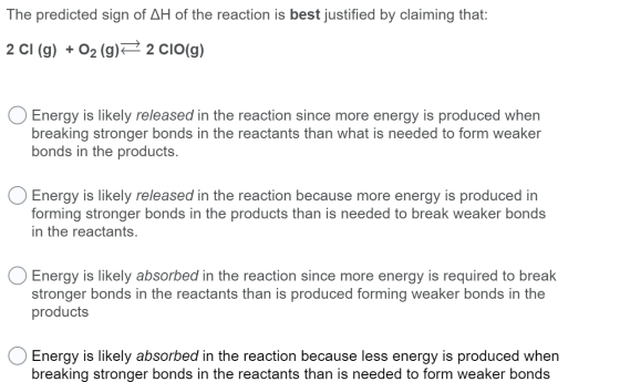 The predicted sign of AH of the reaction is best justified by claiming that: 2 CI (g) + O2 (g) 2 CIO(g) Energy is likely rele