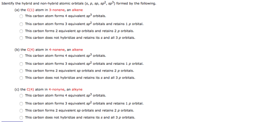 Identify the hybrid and non-hybrid atomic orbitals (s, p, sp, sp2, sp formed by the following (a) the C(1) atom in 3-nonene, an alkene O This carbon atom forms 4 equivalent sp3 orbitals O This carbon atom forms 3 equivalent sp2 orbitals and retains 1 p orbital. O This carbon forms 2 equivalent sp orbitals and retains 2 p orbitals. This carbon does not hybridize and retains its s and all 3 p orbitals. (b) the C(4) atom in 4-nonene, an alkene O This carbon atom forms 4 equivalent sp3 orbitals This carbon atom forms 3 equivalent sp2 orbitals and retains 1 p orbital. O This carbon forms 2 equivalent sp orbitals and retains 2 p orbitals. O This carbon does not hybridize and retains its s and all 3 p orbitals. (c) the C(4) atom in 4-nonyne, an alkyne This carbon atom forms 4 equivalent sp3 orbitals. O This carbon atom forms 3 equivalent sp2 orbitals and retains 1 p orbital. This carbon forms 2 equivalent sp orbitals and retains 2 p orbitals. O This carbon does not hybridize and retains its s and all 3 p orbitals.