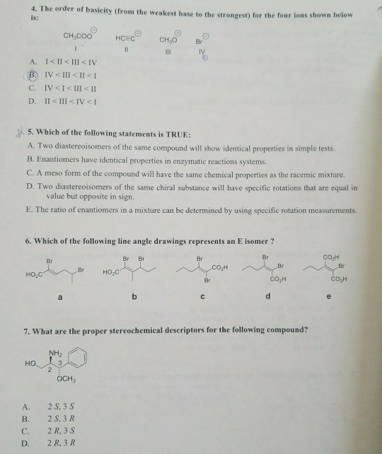 4. The order of basicity (from the weakest base to the strongest) for the four ions sho is: wn below CH COO HCEC CH3O Br D. Il III IVI 5. Which of the following statements is TRUE: A. Two diastereoisomers of the same compound will show identical properties in simple tests. B. Enantiomers have identical properties in enzymatic reactions systems. C. A meso form of the compound will have the same chemical properties as the racemic mixture. D. Two diastereoisomers of the same chiral substance will have specifie rotations that are equal in value but opposite in sign. E. The ratio of enantiomers in a mixture can be determined by using specific rotation measurements. 6. Which of the following line angle drawings represents an E isomer? Br Br Br CO-H Br Br Br Br HO2C HO,C CO2H CO H 7. What are the proper stereochemical descriptors for the following compound? NH2 HO. OCHa A. 2 S, 3 s B. 2 S, 3 R C. 2 R,3S 2 R, 3 R D.