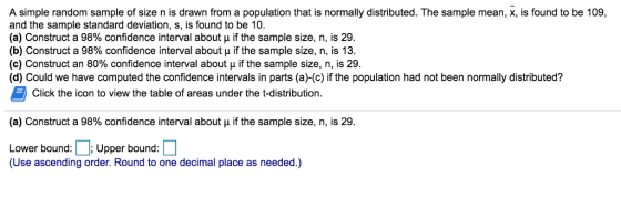 A simple random sample of size n is drawn from a population that is normally distributed. The sample mean, x, is found to be 109, and the sample standard deviation, s, is found to be 10 (a) Construct a 98% confidence interval about if the sample size, n, is 29. (b) Construct a 98% confidence interval about if the sample size, n, is 13. (c) Construct an 80% confidence interval about if the sample size, n, is 29. (d) Could we have computed the confidence intervals in parts (a)-(c) if the population had not been normally distributed? Click the icon to view the table of areas under the t-distribution. (a) Construct a 98% confidence interval about if the sample size, n, is 29. or boundunda eeial place as eeded) (Use ascending order. Round to one decimal place as needed.)