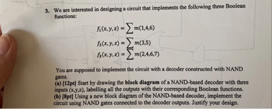 We are interested in designing a circuit that implements the following three Boolean functions: 3. h(x,y,z)=Σm(1,4,6) f1x,y,z)- > m(1,4,6) y-m35) (x,y, z) Σ m (2,4,6,7) 左 You are supposed to implement the circuit with a decoder constructed with NAND gates (a) [12pt] Start by drawing the block diagram of a NAND-based decoder with three inputs (x,y,z), labelling all the outputs with their corresponding Boolean functions (b) [8pt) Using a new block diagram of the NAND-based decoder, implement the circuit using NAND gates connected to the decoder outputs. Justify your design.